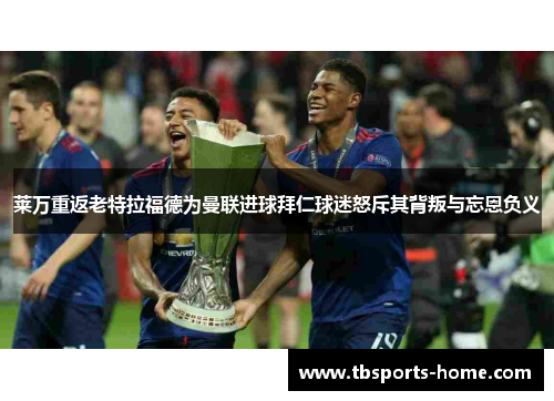 莱万重返老特拉福德为曼联进球拜仁球迷怒斥其背叛与忘恩负义